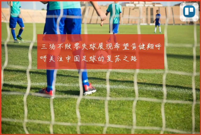 三场不败零失球展现希望黄健翔呼吁关注中国足球的复苏之路