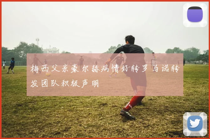 梅西父亲豪尔赫病情好转罗马诺转发团队积极声明