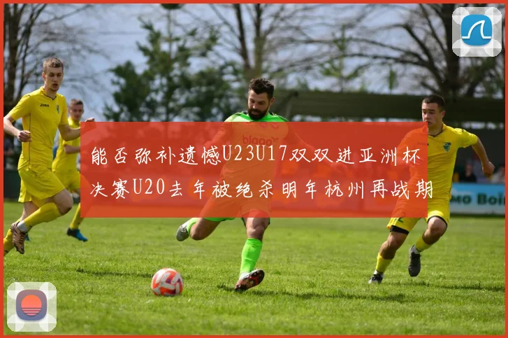 能否弥补遗憾U23U17双双进亚洲杯决赛U20去年被绝杀明年杭州再战期待辉煌