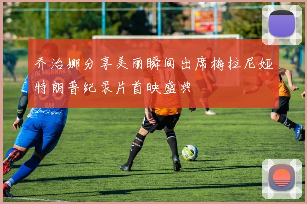 乔治娜分享美丽瞬间出席梅拉尼娅特朗普纪录片首映盛典