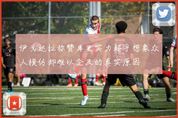伊戈达拉称赞库里实力超乎想象众人模仿却难以企及的真实原因