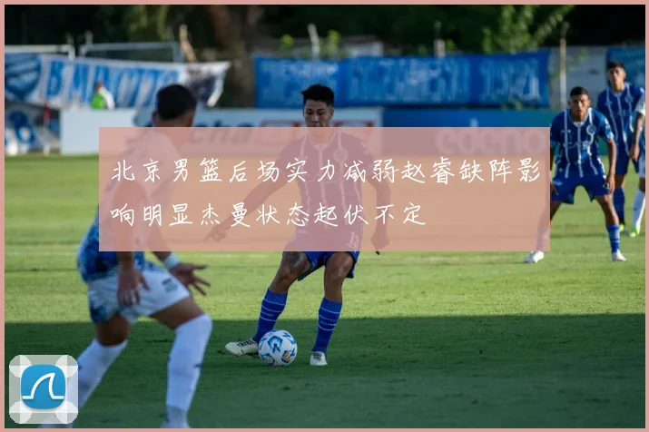 北京男篮后场实力减弱赵睿缺阵影响明显杰曼状态起伏不定
