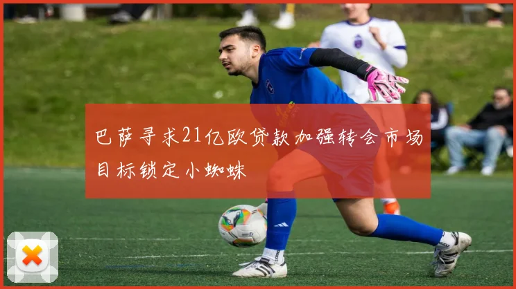 巴萨寻求21亿欧贷款加强转会市场目标锁定小蜘蛛