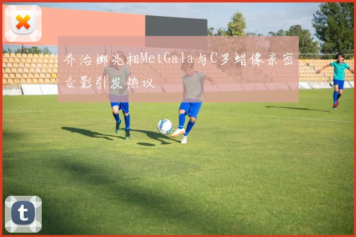 乔治娜亮相MetGala与C罗蜡像亲密合影引发热议