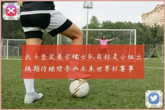 扎卡坚定表示瑞士队目标是小组出线期待继续参加未来世界杯赛事