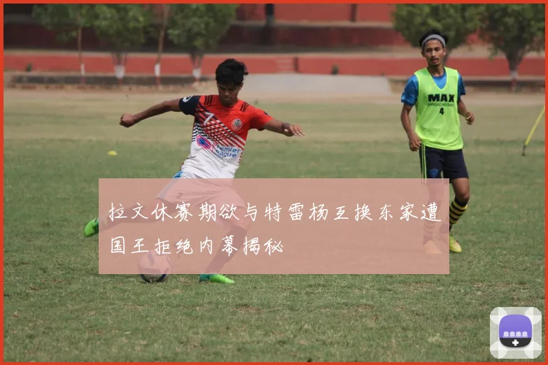 拉文休赛期欲与特雷杨互换东家遭国王拒绝内幕揭秘