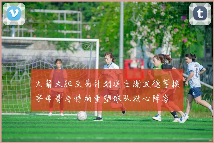 火箭大胆交易计划送出谢泼德等换字母哥与特纳重塑球队核心阵容
