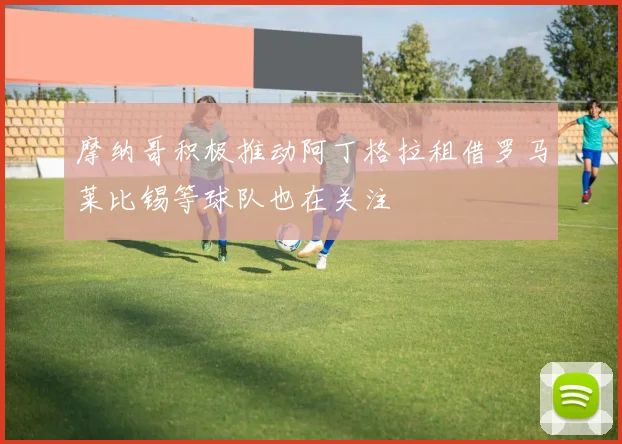 摩纳哥积极推动阿丁格拉租借罗马莱比锡等球队也在关注