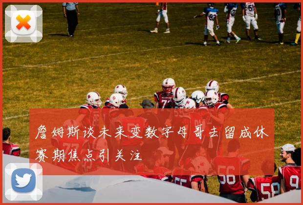 詹姆斯谈未来变数字母哥去留成休赛期焦点引关注