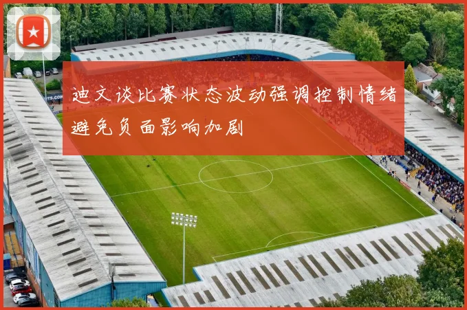 迪文谈比赛状态波动强调控制情绪避免负面影响加剧