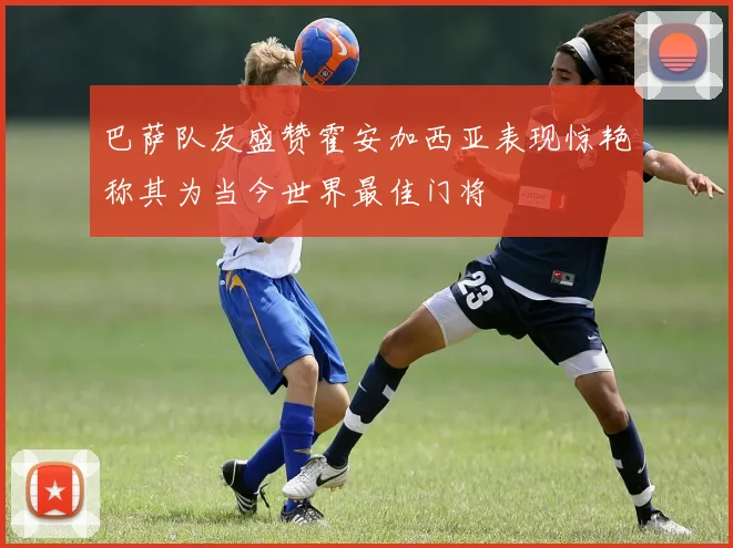巴萨队友盛赞霍安加西亚表现惊艳称其为当今世界最佳门将