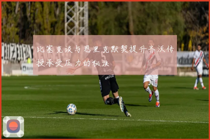 比塞克谈与恩里克默契提升齐沃传授承受压力的秘诀