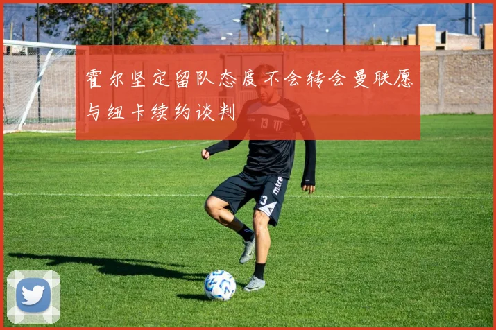 霍尔坚定留队态度不会转会曼联愿与纽卡续约谈判