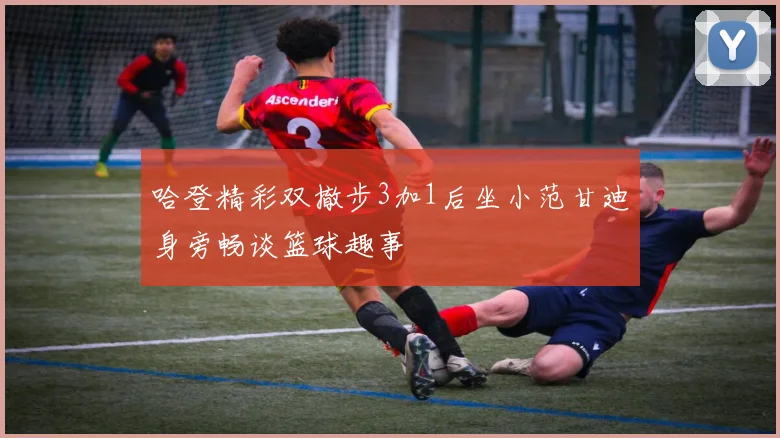 哈登精彩双撤步3加1后坐小范甘迪身旁畅谈篮球趣事