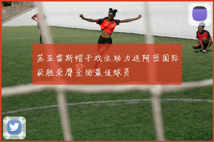 苏亚雷斯帽子戏法助力迈阿密国际获胜荣膺全场最佳球员