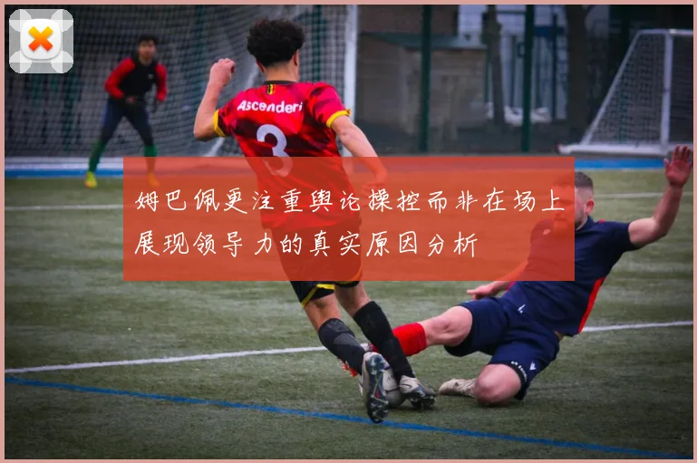 姆巴佩更注重舆论操控而非在场上展现领导力的真实原因分析