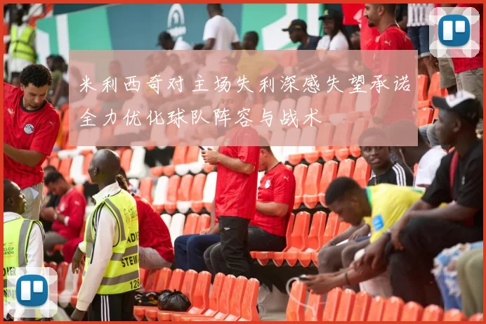 米利西奇对主场失利深感失望承诺全力优化球队阵容与战术