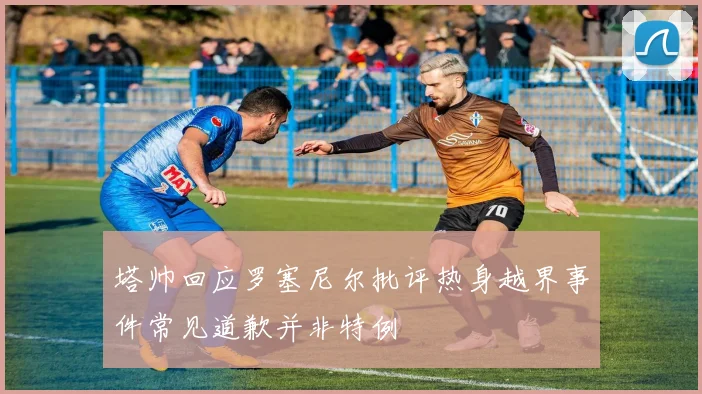 塔帅回应罗塞尼尔批评热身越界事件常见道歉并非特例