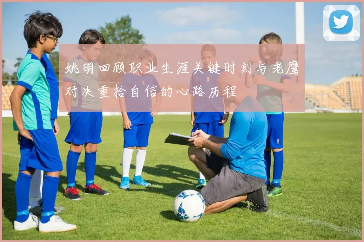 姚明回顾职业生涯关键时刻与老鹰对决重拾自信的心路历程