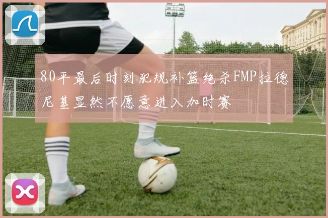 80平最后时刻犯规补篮绝杀FMP拉德尼基显然不愿意进入加时赛